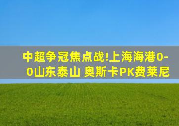 中超争冠焦点战!上海海港0-0山东泰山 奥斯卡PK费莱尼